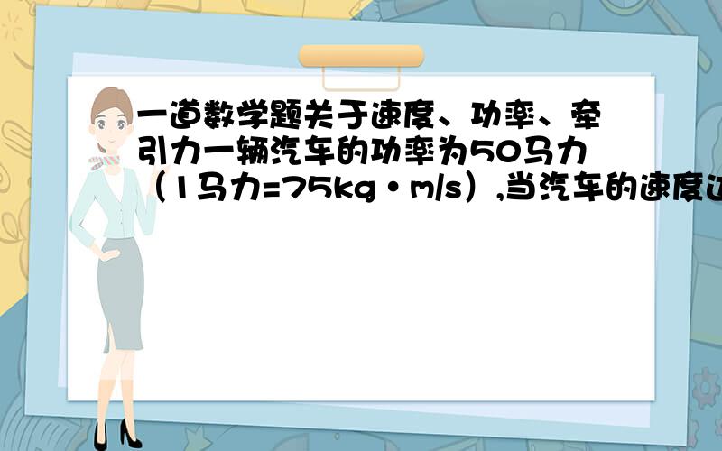 一道数学题关于速度、功率、牵引力一辆汽车的功率为50马力（1马力=75kg·m/s）,当汽车的速度达到144km/h的时候,汽车的牵引力是多少?若汽车在上坡时需要1250kg的牵引力,则汽车的速度应为多少?