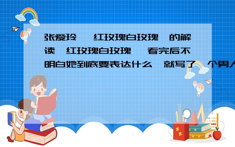 张爱玲 《红玫瑰白玫瑰》的解读《红玫瑰白玫瑰》 看完后不明白她到底要表达什么,就写了一个男人与几个女人的感情变化,她想表达一个什么主题不明白.像老舍、巴金等他们都是在反映社