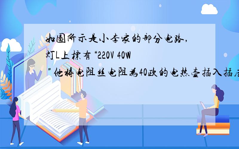 如图所示是小李家的部分电路,灯L上标有“220V 40W ”他将电阻丝电阻为40欧的电热壶插入插座,发现烧开满壶