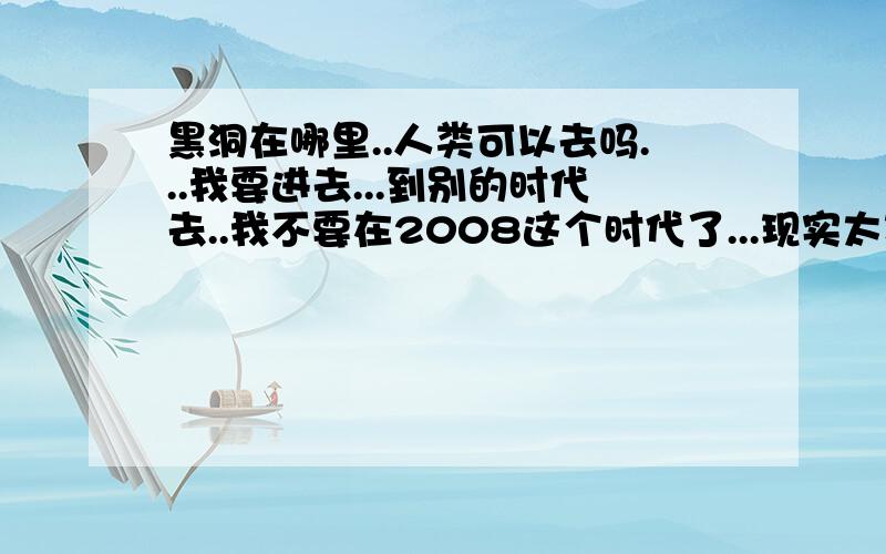 黑洞在哪里..人类可以去吗...我要进去...到别的时代去..我不要在2008这个时代了...现实太现实啊