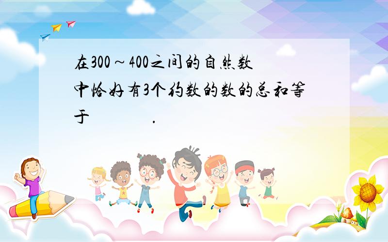 在300～400之间的自然数中恰好有3个约数的数的总和等于              .