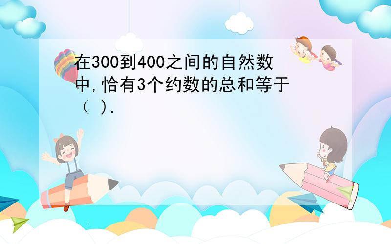 在300到400之间的自然数中,恰有3个约数的总和等于 （ ).