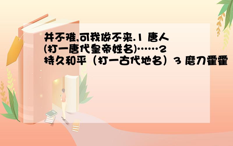 并不难,可我做不来.1 唐人(打一唐代皇帝姓名)……2 持久和平（打一古代地名）3 磨刀霍霍（打一古代官职）4 枪杆子得天下（打一唐代历史人物）