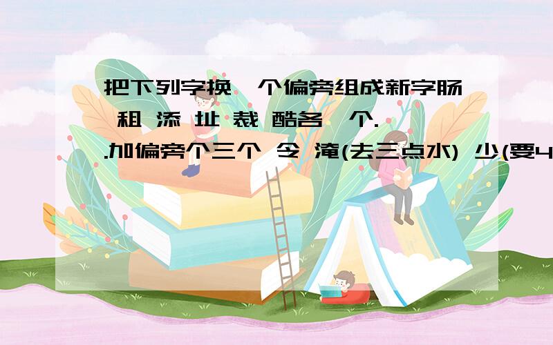 把下列字换一个偏旁组成新字肠 租 添 址 裁 酷各一个..加偏旁个三个 令 淹(去三点水) 少(要4个)兆 低(去单人旁) 皮 端(去立) 册 准(去两点水);...今天就要...