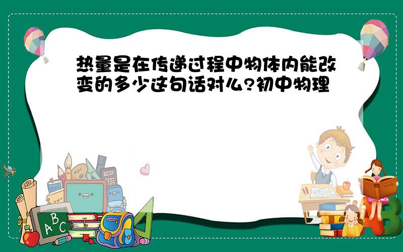 热量是在传递过程中物体内能改变的多少这句话对么?初中物理