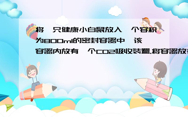 将一只健康小白鼠放入一个容积为800ml的密封容器中,该容器内放有一个CO2吸收装置.将容器放在25℃、安静、光线柔和的环境中,1小时之后,测得容器内压强下降1/10,此时的小白鼠仍保持安静状