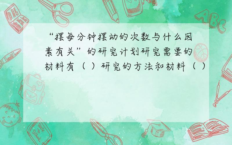 “摆每分钟摆动的次数与什么因素有关”的研究计划研究需要的材料有（ ）研究的方法和材料（ ）