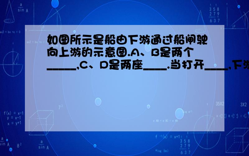 如图所示是船由下游通过船闸驶向上游的示意图.A、B是两个_____,C、D是两座____.当打开____,下游跟闸室构成连通器,闸室内水流出,待闸室里的水面跟下游水面相平时,打开_____,船驶入闸室.关闭D