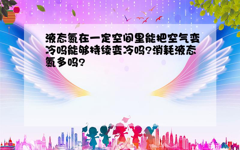 液态氮在一定空间里能把空气变冷吗能够持续变冷吗?消耗液态氮多吗?