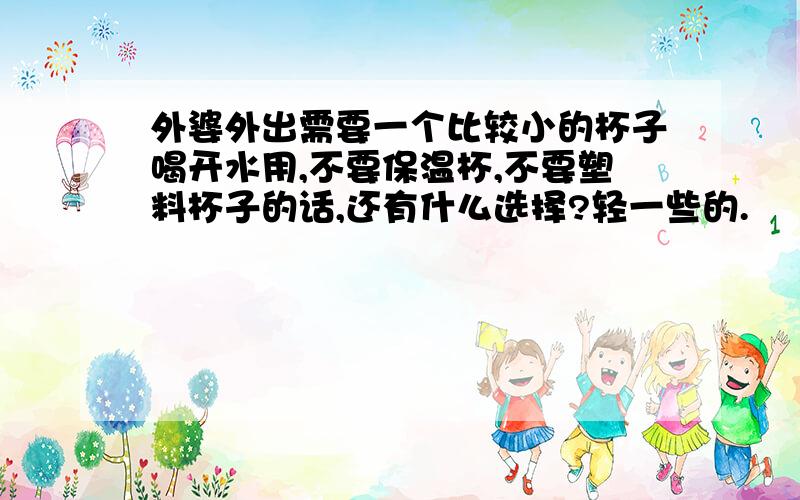 外婆外出需要一个比较小的杯子喝开水用,不要保温杯,不要塑料杯子的话,还有什么选择?轻一些的.