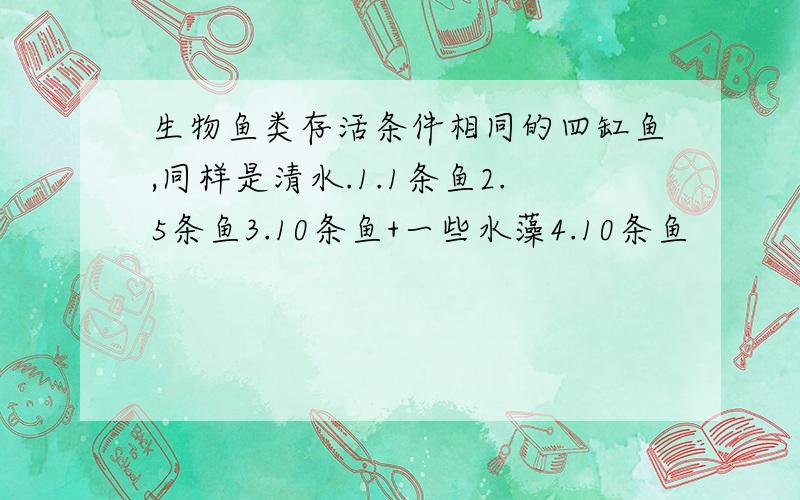 生物鱼类存活条件相同的四缸鱼,同样是清水.1.1条鱼2.5条鱼3.10条鱼+一些水藻4.10条鱼