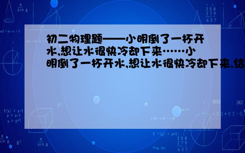 初二物理题——小明倒了一杯开水,想让水很快冷却下来……小明倒了一杯开水,想让水很快冷却下来,给你以下器材,一盆冷水,一块冰,一个玻璃杯,请你至少设计四种方案,使开水降温,写出器材,