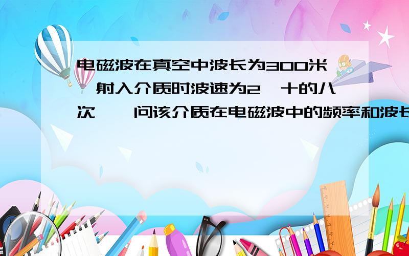 电磁波在真空中波长为300米,射入介质时波速为2×十的八次幂,问该介质在电磁波中的频率和波长