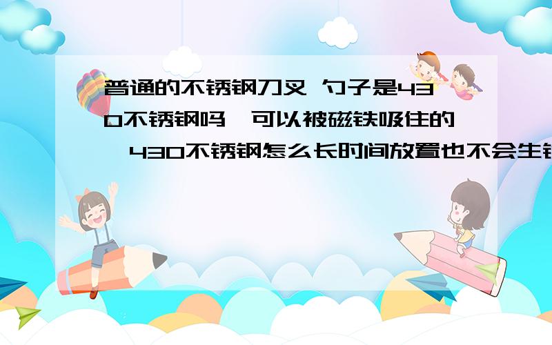 普通的不锈钢刀叉 勺子是430不锈钢吗,可以被磁铁吸住的,430不锈钢怎么长时间放置也不会生锈吗?普通的不锈钢餐具,比如刀叉勺子是430不锈钢吗,可以被磁铁吸住的,430不锈钢怎么长时间放置也