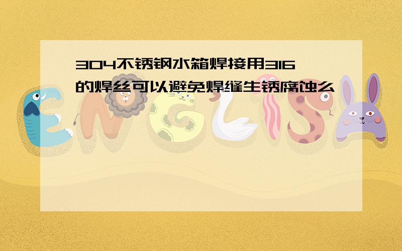 304不锈钢水箱焊接用316的焊丝可以避免焊缝生锈腐蚀么