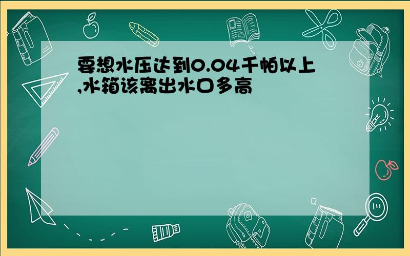 要想水压达到0.04千帕以上,水箱该离出水口多高