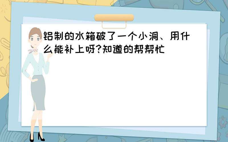 铝制的水箱破了一个小洞、用什么能补上呀?知道的帮帮忙