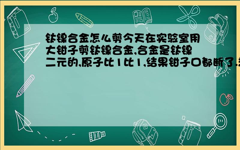 钛镍合金怎么剪今天在实验室用大钳子剪钛镍合金,合金是钛镍二元的,原子比1比1,结果钳子口都断了.想问一下实验室里有什么方法能比较好的剪断钛镍的