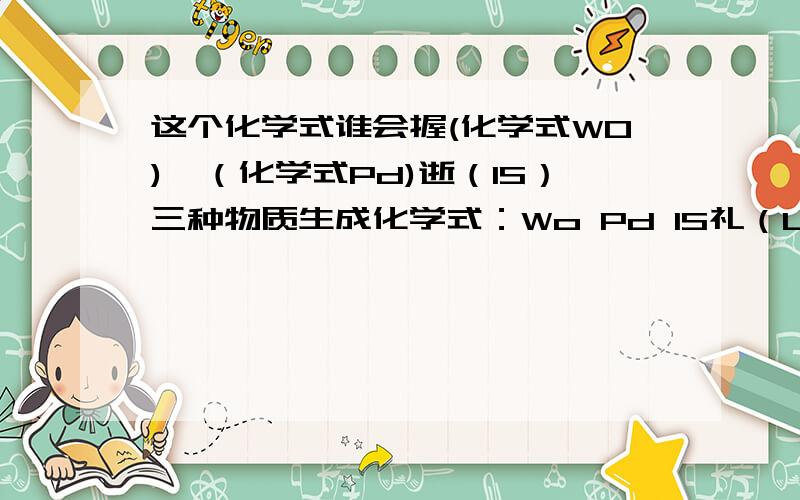 这个化学式谁会握(化学式WO)钯（化学式Pd)逝（IS）三种物质生成化学式：Wo Pd IS礼（LEE)他们化合是……