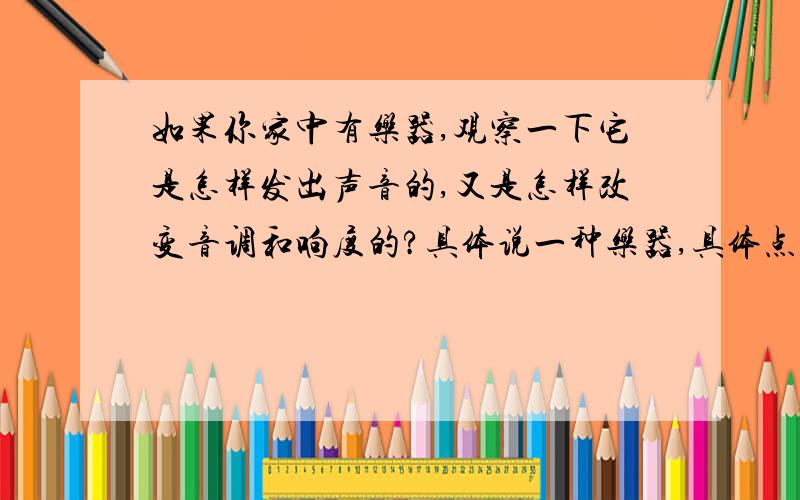 如果你家中有乐器,观察一下它是怎样发出声音的,又是怎样改变音调和响度的?具体说一种乐器,具体点行吗?thanks!