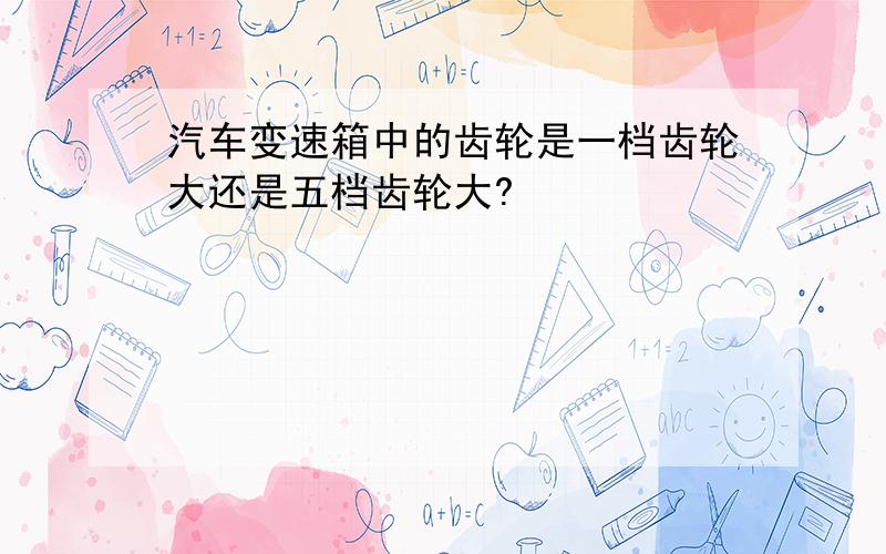 汽车变速箱中的齿轮是一档齿轮大还是五档齿轮大?