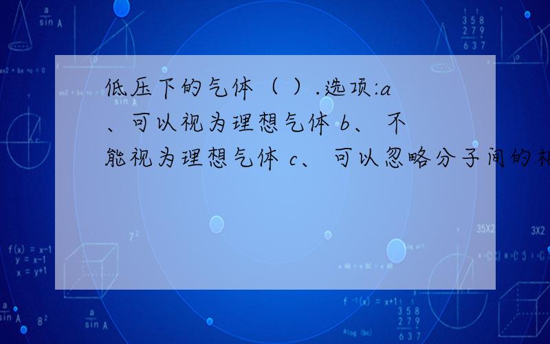 低压下的气体（ ）.选项:a、可以视为理想气体 b、 不能视为理想气体 c、 可以忽略分子间的相互作用 d、低压下的气体（ ）.选项:a、可以视为理想气体 b、 不能视为理想气体c、 可以忽略分