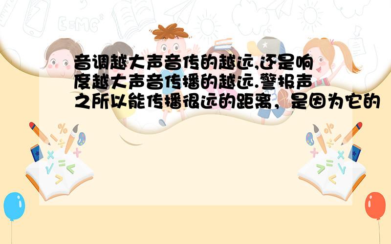 音调越大声音传的越远,还是响度越大声音传播的越远.警报声之所以能传播很远的距离，是因为它的（ ）A.音调高 B.响度大 C.音色美 D.节奏快