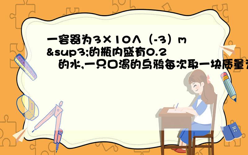 一容器为3×10∧（-3）m³的瓶内盛有0.2㎏的水,一只口渴的乌鸦每次取一块质量为0.01㎏的小石子投入瓶当乌鸦投了25块相同的小石子后,水面升到瓶口.求：1.瓶内石块的总体积.2.石块的密度.