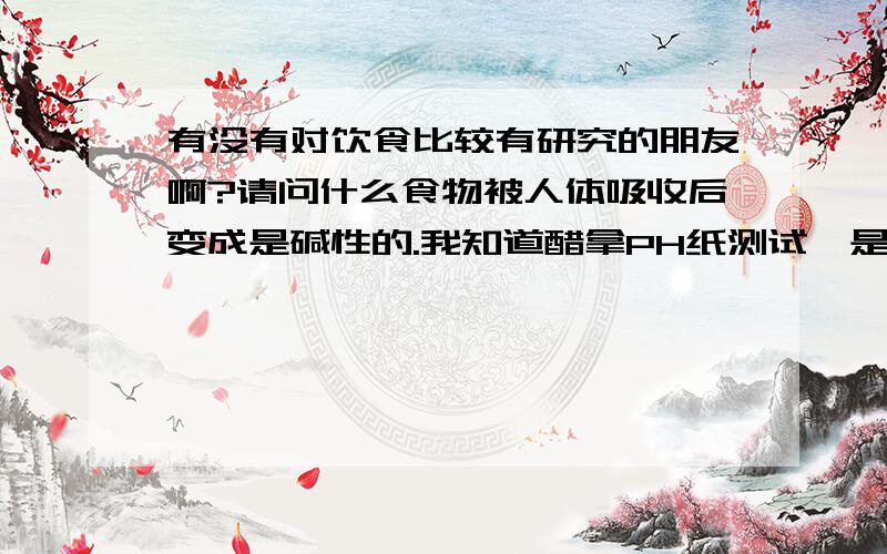 有没有对饮食比较有研究的朋友啊?请问什么食物被人体吸收后变成是碱性的.我知道醋拿PH纸测试,是酸性的.但是我听说醋被人体吸收以后就转换成了碱性.这是真的么?那么还有什么食物是具