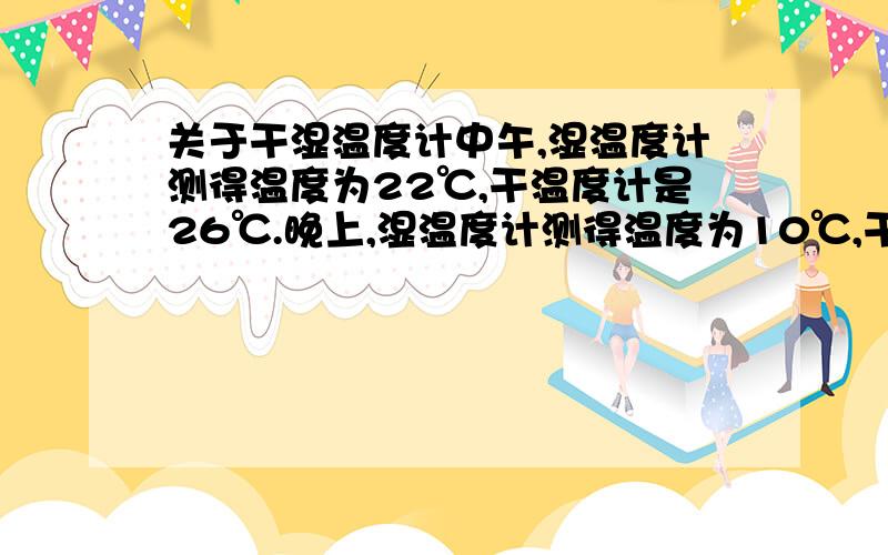 关于干湿温度计中午,湿温度计测得温度为22℃,干温度计是26℃.晚上,湿温度计测得温度为10℃,干温度计是14℃,则中午较之晚上相对湿度是大还是小?