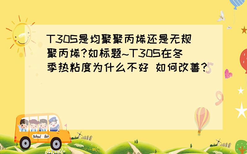 T30S是均聚聚丙烯还是无规聚丙烯?如标题~T30S在冬季热粘度为什么不好 如何改善?