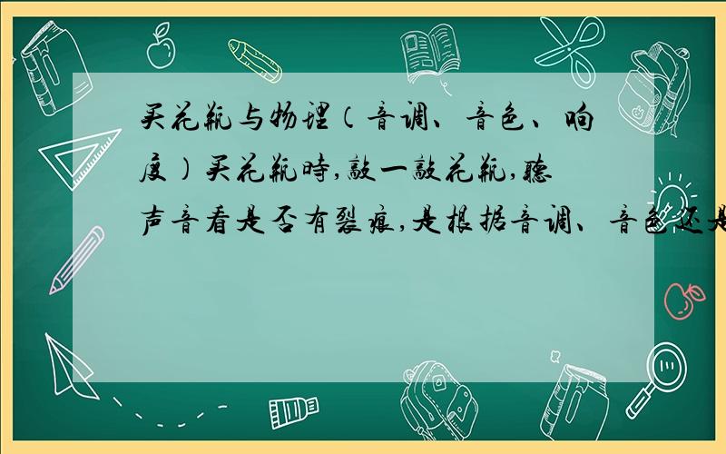 买花瓶与物理（音调、音色、响度）买花瓶时,敲一敲花瓶,听声音看是否有裂痕,是根据音调、音色还是响度?有裂痕时，长度变短了，应该是频率变快了，我觉得是音调。也许错了？