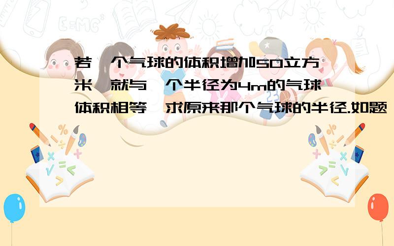 若一个气球的体积增加50立方米,就与一个半径为4m的气球体积相等,求原来那个气球的半径.如题