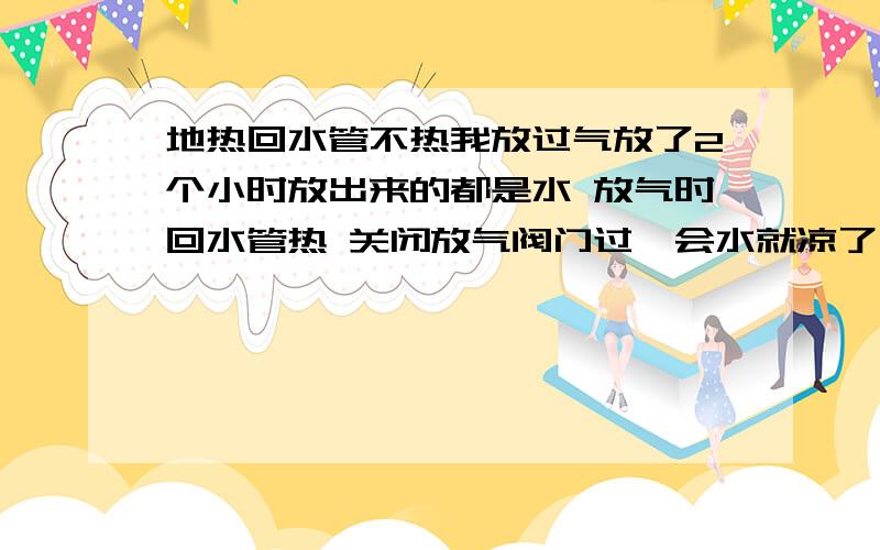 地热回水管不热我放过气放了2个小时放出来的都是水 放气时回水管热 关闭放气阀门过一会水就凉了 我家住6楼 5楼的回水也不热比我家的要好点多少有点温度 是不是压力不够造成的?