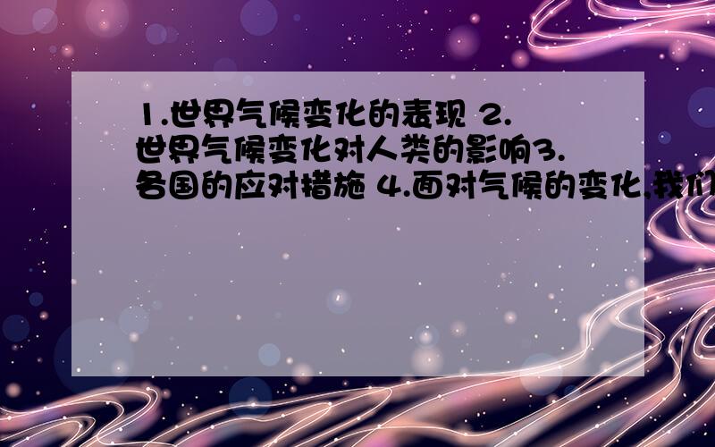 1.世界气候变化的表现 2.世界气候变化对人类的影响3.各国的应对措施 4.面对气候的变化,我们应怎样从身边的小事做起（请列点而简明扼要的回答)