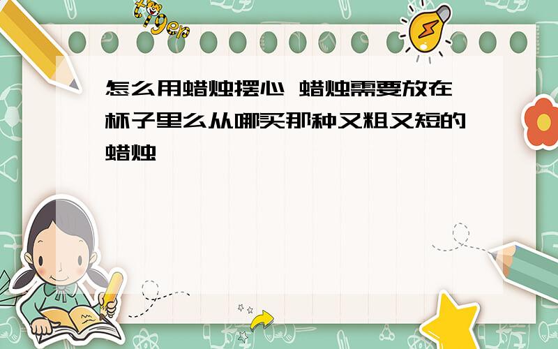 怎么用蜡烛摆心 蜡烛需要放在杯子里么从哪买那种又粗又短的蜡烛