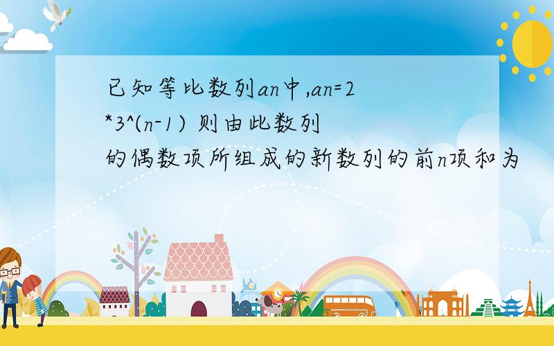 已知等比数列an中,an=2*3^(n-1) 则由此数列的偶数项所组成的新数列的前n项和为