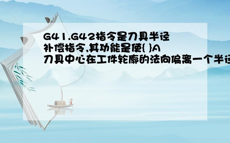 G41.G42指令是刀具半径补偿指令,其功能是使{ }A刀具中心在工件轮廓的法向偏离一个半径值 B刀具中心在工件轮廓的运行方向偏离一个半径值 刀尖沿工件轮廓的加工方向偏离一个半径值