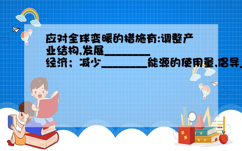 应对全球变暖的措施有:调整产业结构,发展________经济；减少________能源的使用量,倡导________生活；提高能源________；开发使用水能、太阳能、风能等________能源；大力________,加强_______等.