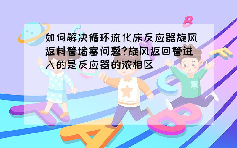 如何解决循环流化床反应器旋风返料管堵塞问题?旋风返回管进入的是反应器的浓相区