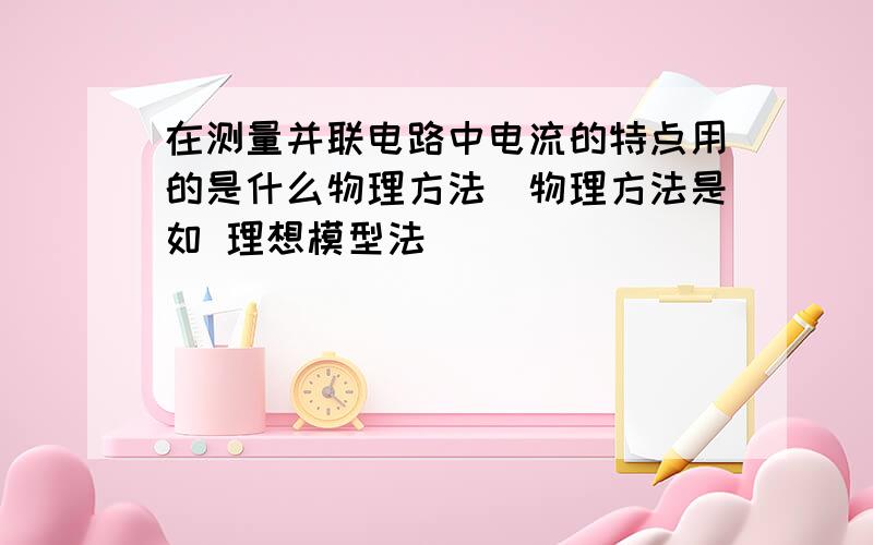 在测量并联电路中电流的特点用的是什么物理方法（物理方法是如 理想模型法）