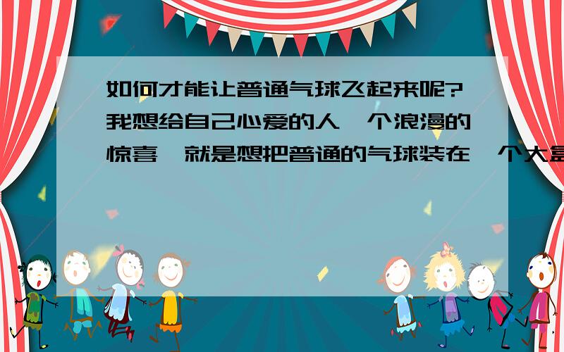 如何才能让普通气球飞起来呢?我想给自己心爱的人一个浪漫的惊喜、就是想把普通的气球装在一个大盒子里、然后等她一打开气球就会飞起来、想问问如何才能让普通气球飞起来?