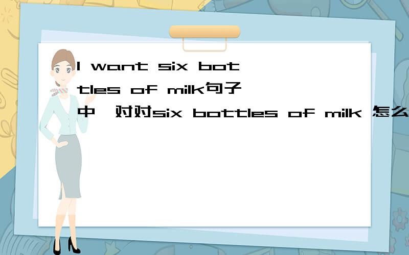 I want six bottles of milk句子中,对对six bottles of milk 怎么提问?是用what do i want 还是用How many milk do i want