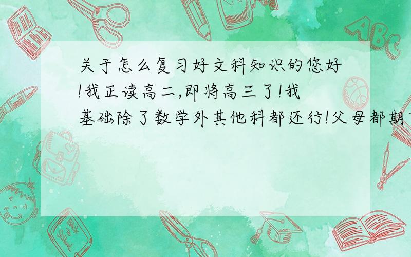 关于怎么复习好文科知识的您好!我正读高二,即将高三了!我基础除了数学外其他科都还行!父母都期望我能上重点大学!但总觉得力不重心…不知怎样去复习和积累,我想重零出发,达到极境!希