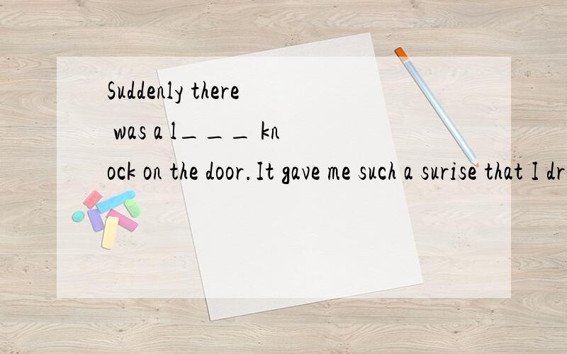 Suddenly there was a l___ knock on the door.It gave me such a surise that I dropped the cup on the f__.But when I opened the door,I couldn't find a____outside!
