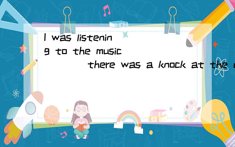 I was listening to the music____there was a knock at the door.A.though B.when C.because D.until为什么选B不选D,怎么可能一边敲门还比一边听歌啊.选D不是很符合情理麽?尽量详细噢.