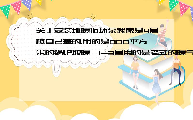 关于安装地暖循环泵我家是4层楼自己盖的.用的是800平方米的锅炉取暖,1-3层用的是老式的暖气管道取暖.4层用的是地暖形式.但是现在1-3层都挺暖和的,4层的地暖一点也不暖和,而且4层地暖的压