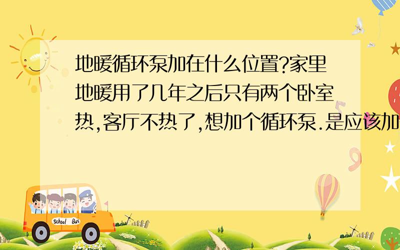 地暖循环泵加在什么位置?家里地暖用了几年之后只有两个卧室热,客厅不热了,想加个循环泵.是应该加在进水管还是回水管?100W、2.5立方/分的泵供100平米够吗?集中供暖，地暖原来还是很好的