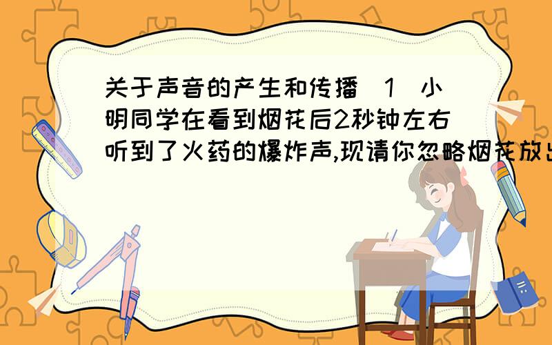 关于声音的产生和传播（1）小明同学在看到烟花后2秒钟左右听到了火药的爆炸声,现请你忽略烟花放出的光传到小明眼睛的时间,估算烟花发生处离小明的距离大约有____米（假设环境温度为15