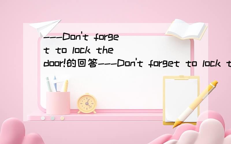 ---Don't forget to lock the door!的回答---Don't forget to lock the door!---______.A.No,I'm not B.Yes,I have C.No,I won